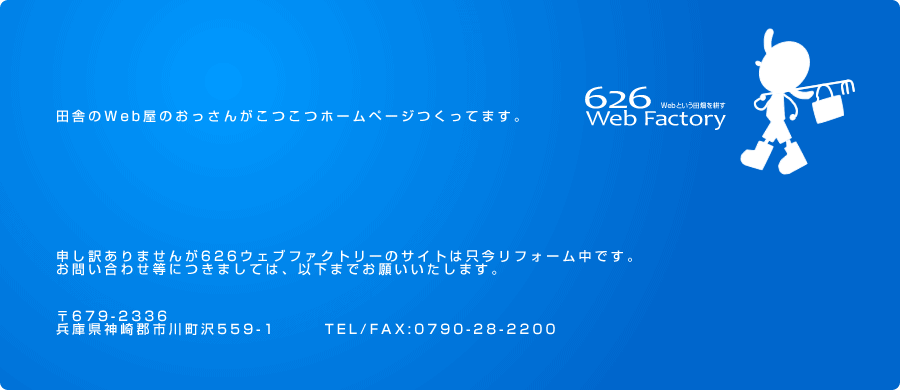 ホームページ制作 ウェブコンサルティング 626ウェブファクトリー(兵庫県神崎郡)申し訳ありませんが626ウェブファクトリーのサイトは只今リフォーム中です。お問い合わせ等につきましては、以下までお願いいたします。〒679-2336兵庫県神崎郡市川町沢559-1　　　TEL/FAX:0790-28-2200